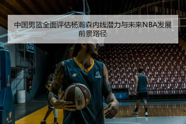 中国男篮全面评估杨瀚森内线潜力与未来NBA发展前景路径