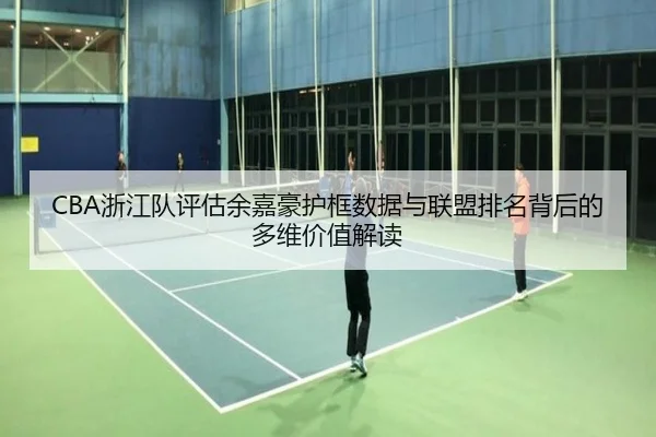 CBA浙江队评估余嘉豪护框数据与联盟排名背后的多维价值解读