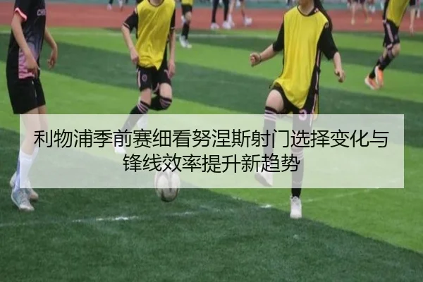 利物浦季前赛细看努涅斯射门选择变化与锋线效率提升新趋势