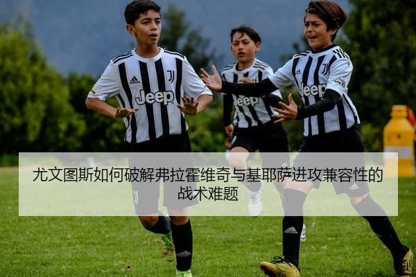 尤文图斯如何破解弗拉霍维奇与基耶萨进攻兼容性的战术难题